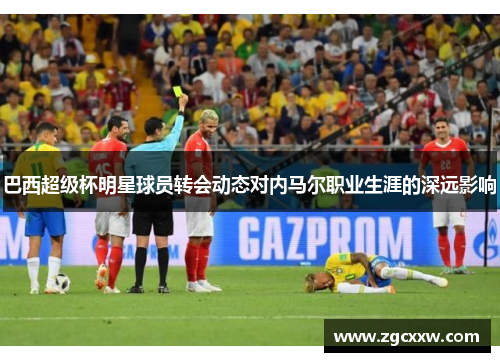 巴西超级杯明星球员转会动态对内马尔职业生涯的深远影响